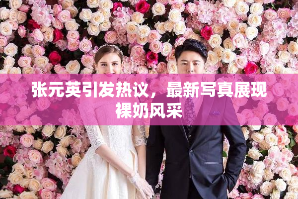 张元英引发热议，最新写真展现裸奶风采