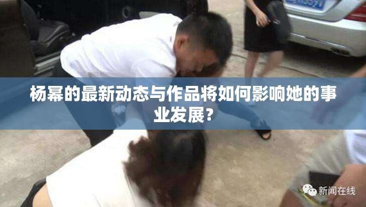 杨幂的最新动态与作品将如何影响她的事业发展？