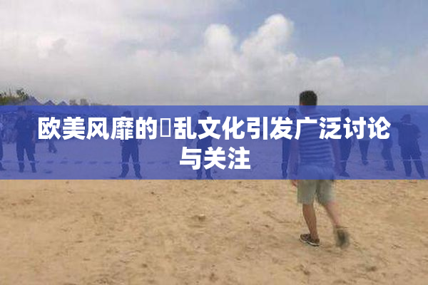欧美风靡的婬乱文化引发广泛讨论与关注