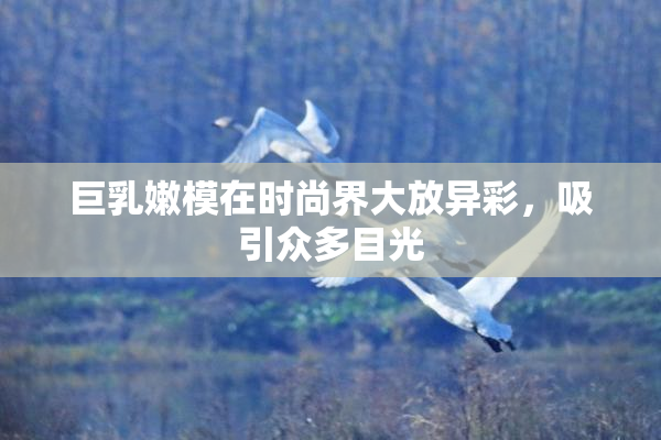 巨乳嫩模在时尚界大放异彩，吸引众多目光