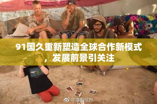 91国久重新塑造全球合作新模式，发展前景引关注
