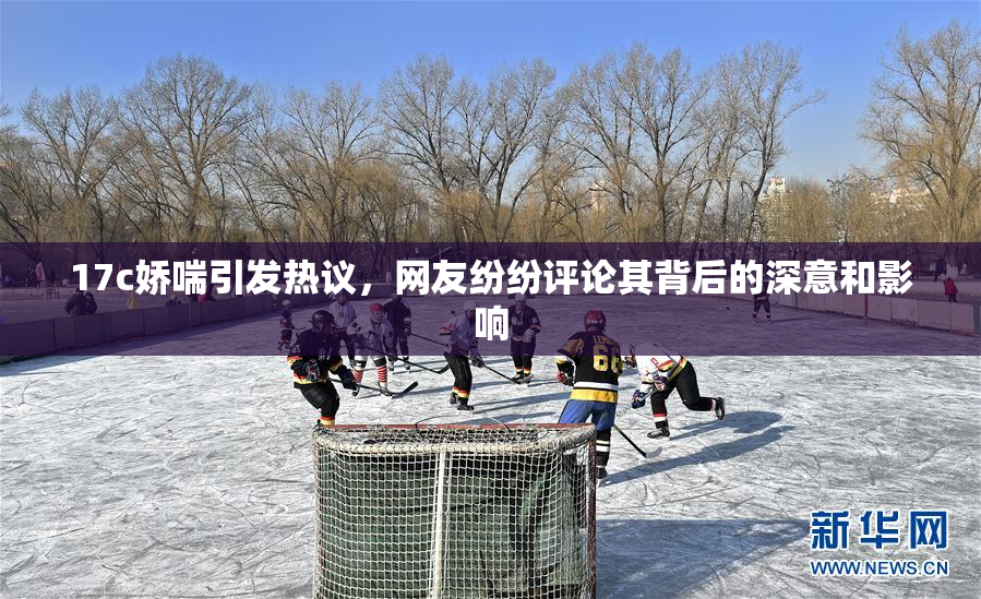 17c娇喘引发热议，网友纷纷评论其背后的深意和影响
