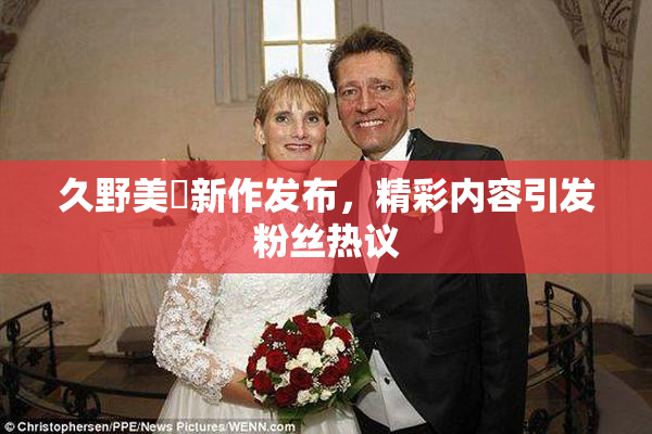 久野美咲新作发布，精彩内容引发粉丝热议