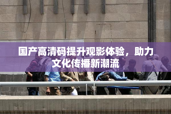 国产高清码提升观影体验，助力文化传播新潮流