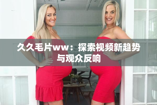 久久毛片ww：探索视频新趋势与观众反响