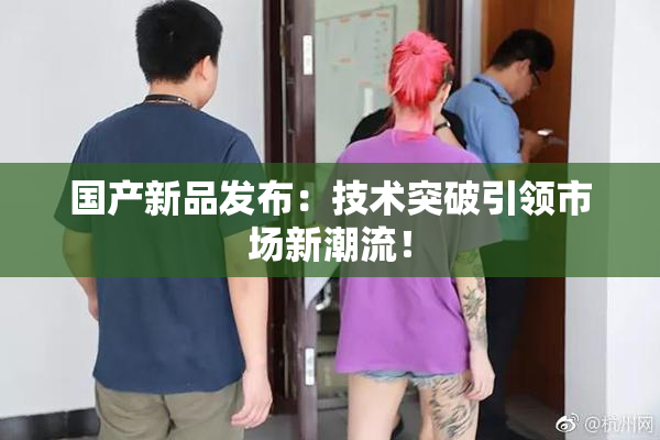 国产新品发布：技术突破引领市场新潮流！