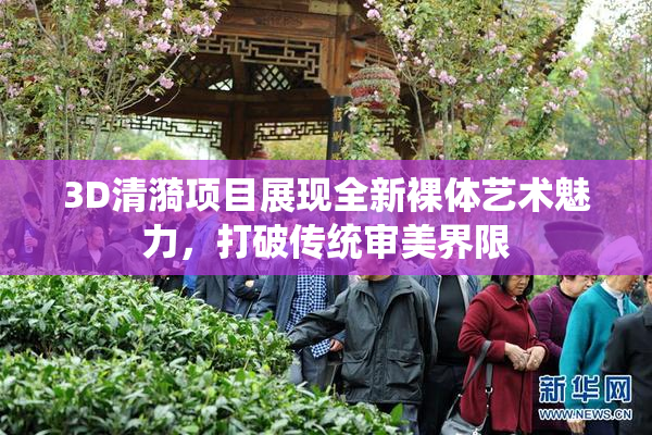 3D清漪项目展现全新裸体艺术魅力，打破传统审美界限
