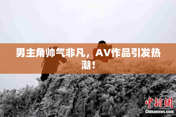 男主角帅气非凡，AV作品引发热潮！