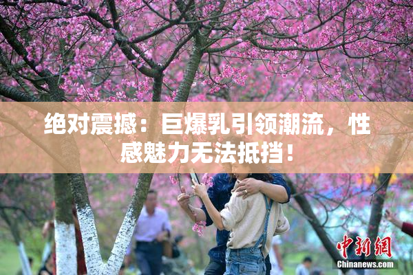 绝对震撼：巨爆乳引领潮流，性感魅力无法抵挡！