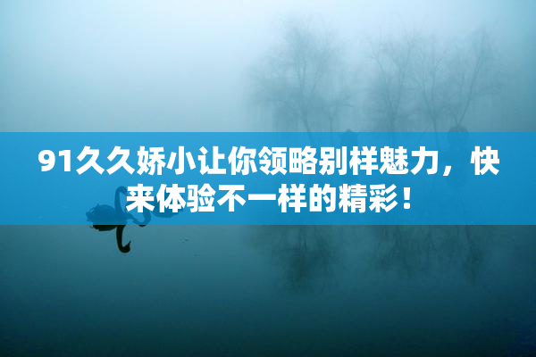 91久久娇小让你领略别样魅力，快来体验不一样的精彩！