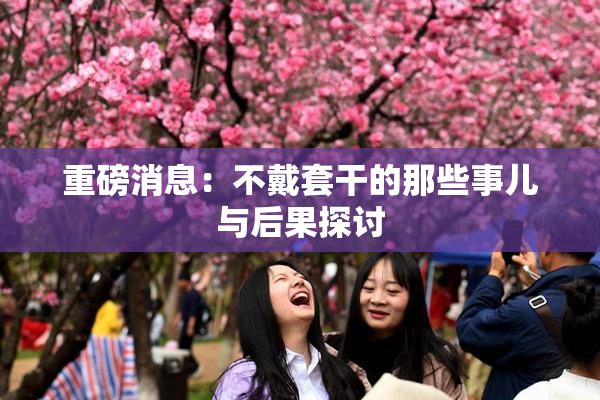 重磅消息：不戴套干的那些事儿与后果探讨