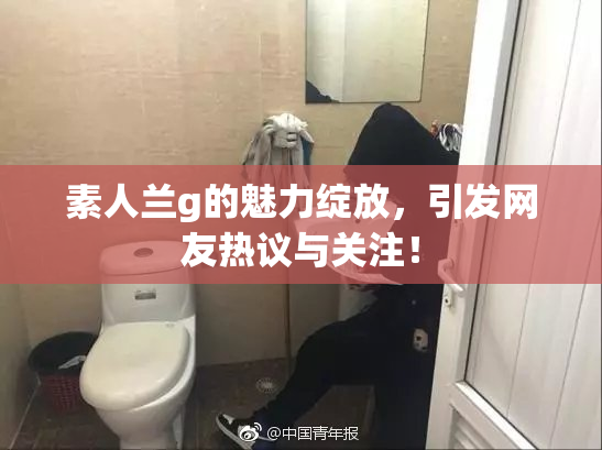 素人兰g的魅力绽放，引发网友热议与关注！