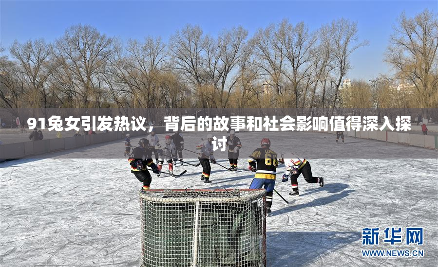 91兔女引发热议，背后的故事和社会影响值得深入探讨