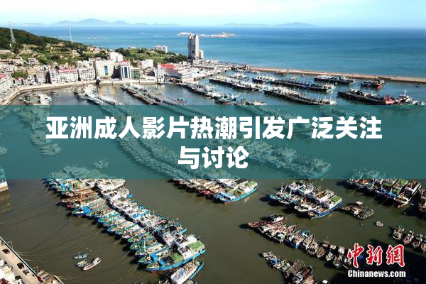 亚洲成人影片热潮引发广泛关注与讨论