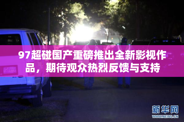 97超碰国产重磅推出全新影视作品，期待观众热烈反馈与支持