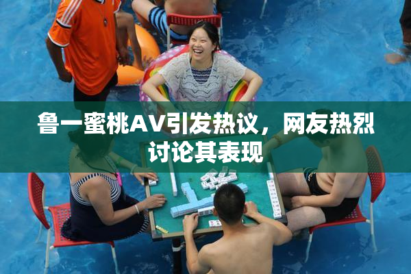 鲁一蜜桃AV引发热议，网友热烈讨论其表现
