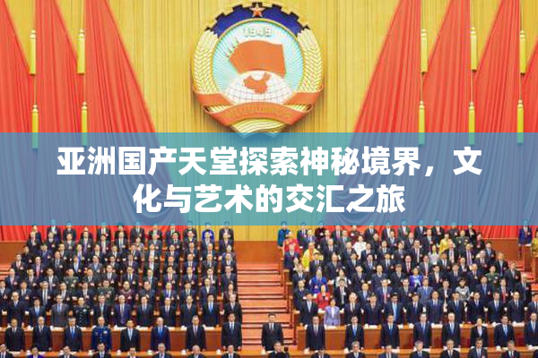 亚洲国产天堂探索神秘境界，文化与艺术的交汇之旅