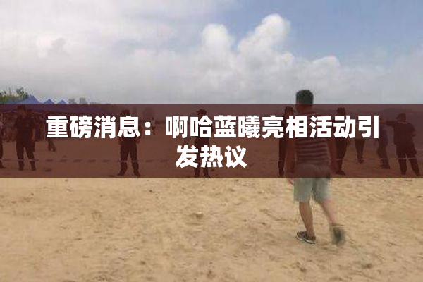 重磅消息：啊哈蓝曦亮相活动引发热议