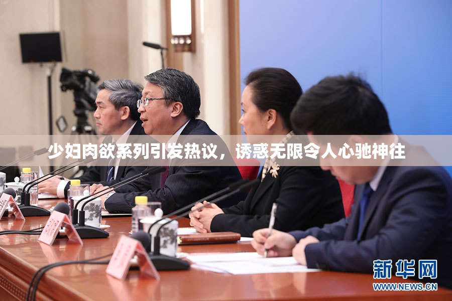 少妇肉欲系列引发热议，诱惑无限令人心驰神往