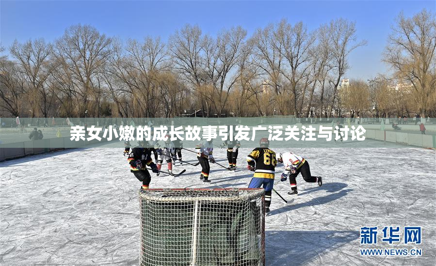 亲女小嫩的成长故事引发广泛关注与讨论