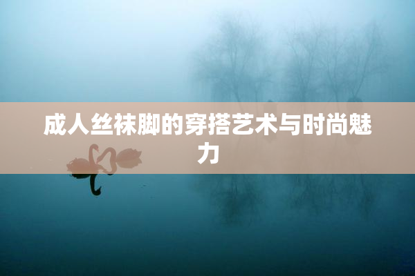 成人丝袜脚的穿搭艺术与时尚魅力