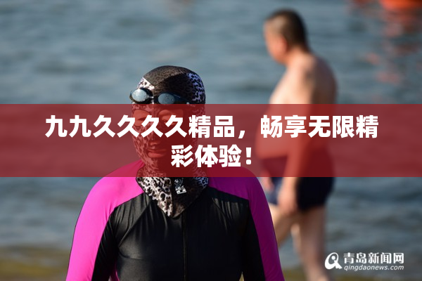九九久久久久精品，畅享无限精彩体验！