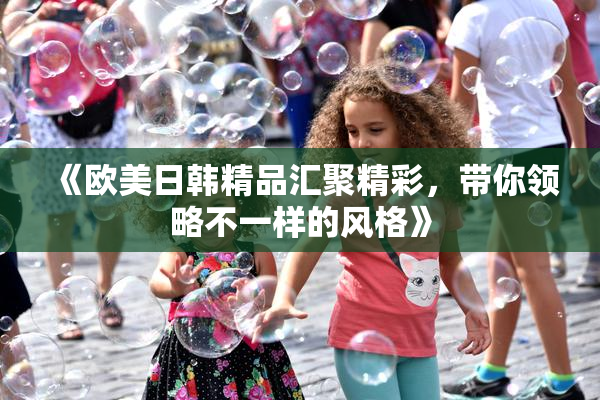 《欧美日韩精品汇聚精彩，带你领略不一样的风格》