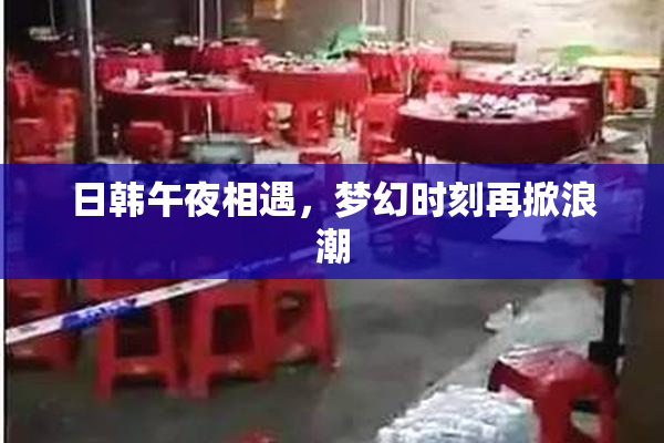 日韩午夜相遇，梦幻时刻再掀浪潮