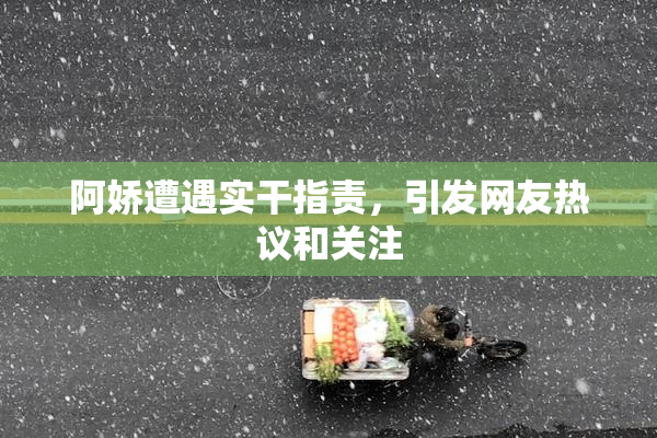 阿娇遭遇实干指责，引发网友热议和关注
