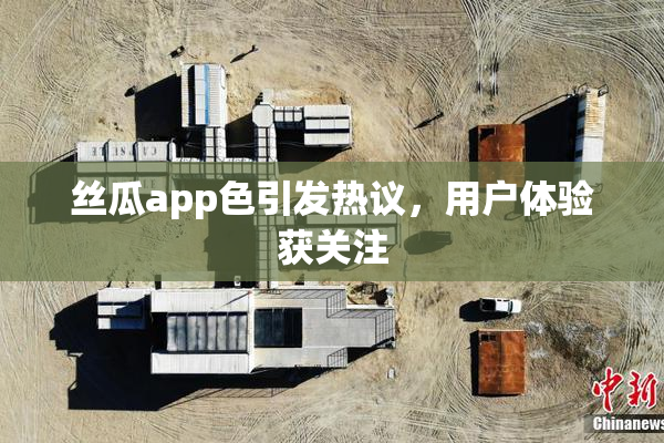丝瓜app色引发热议，用户体验获关注