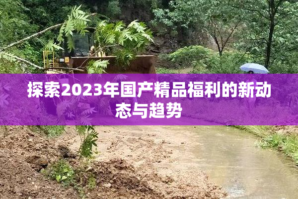探索2023年国产精品福利的新动态与趋势