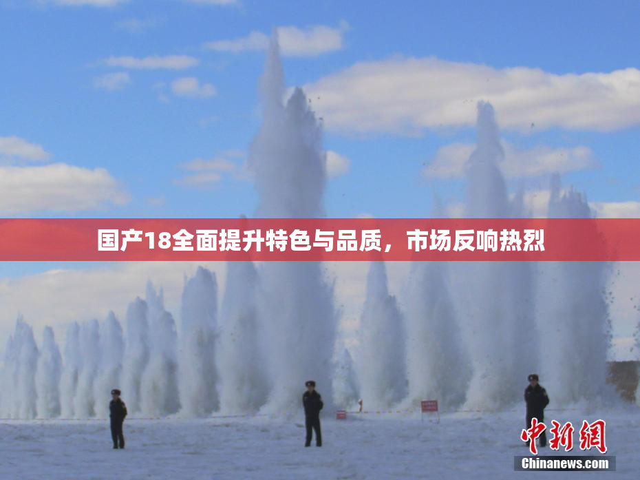 国产18全面提升特色与品质，市场反响热烈