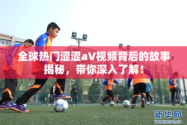 全球热门涩涩aV视频背后的故事揭秘，带你深入了解！