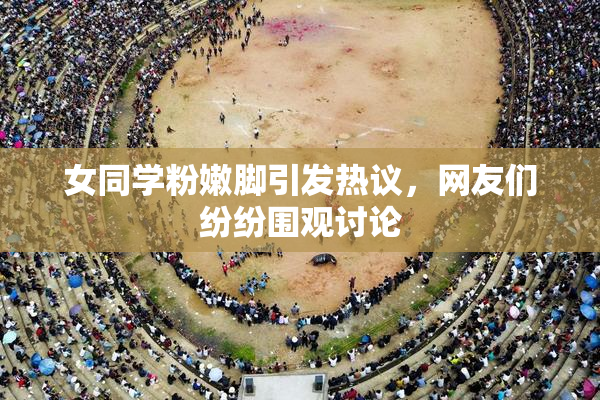 女同学粉嫩脚引发热议，网友们纷纷围观讨论