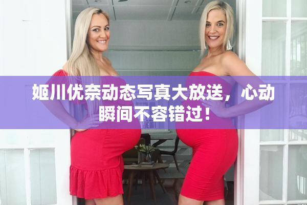 姬川优奈动态写真大放送，心动瞬间不容错过！