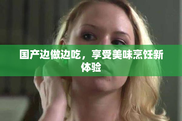 国产边做边吃，享受美味烹饪新体验