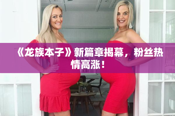 《龙族本子》新篇章揭幕，粉丝热情高涨！