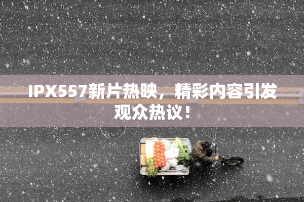 IPX557新片热映，精彩内容引发观众热议！