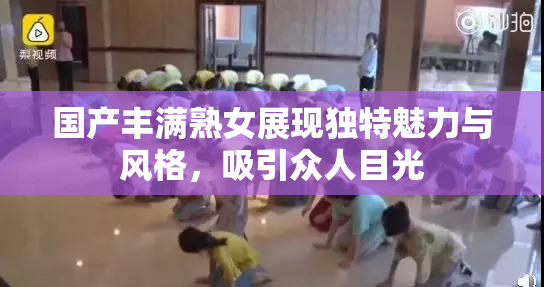 国产丰满熟女展现独特魅力与风格，吸引众人目光