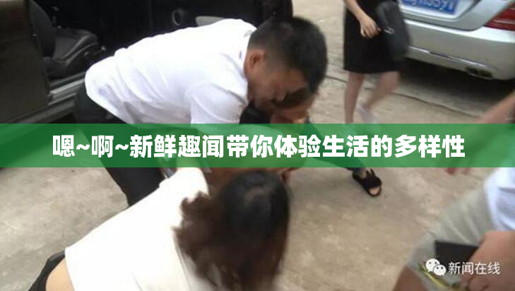 嗯~啊~新鲜趣闻带你体验生活的多样性