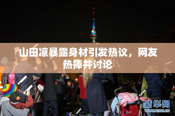 山田凉暴露身材引发热议，网友热捧并讨论