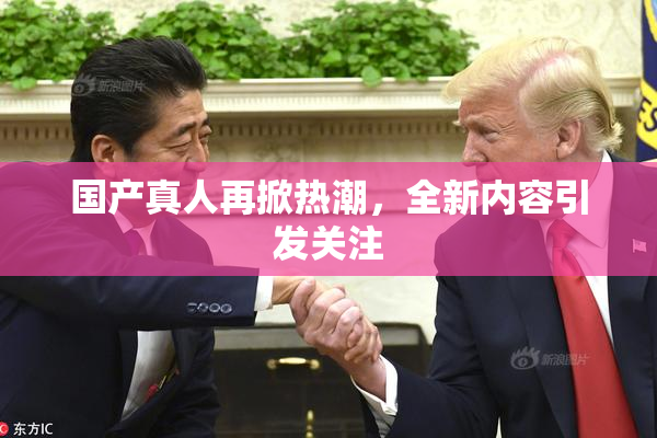 国产真人再掀热潮，全新内容引发关注