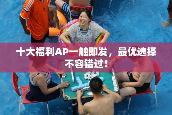 十大福利AP一触即发，最优选择不容错过！