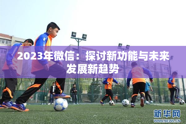 2023年微信：探讨新功能与未来发展新趋势