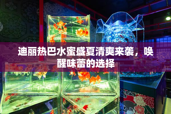 迪丽热巴水蜜盛夏清爽来袭，唤醒味蕾的选择