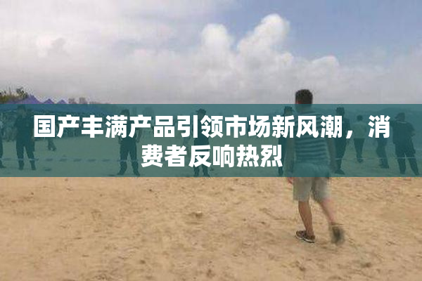 国产丰满产品引领市场新风潮，消费者反响热烈