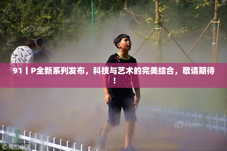 91丨P全新系列发布，科技与艺术的完美结合，敬请期待！