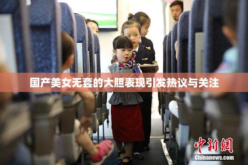 国产美女无套的大胆表现引发热议与关注
