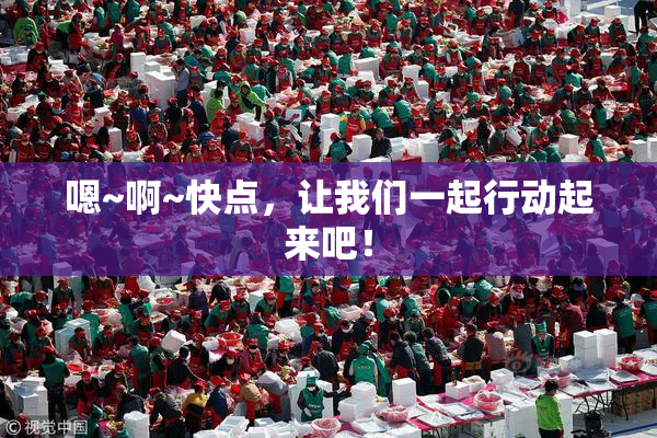 嗯~啊~快点，让我们一起行动起来吧！