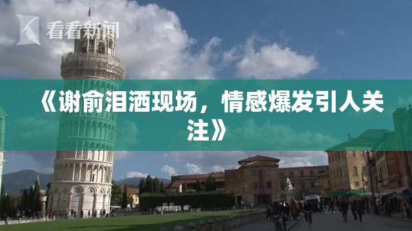 《谢俞泪洒现场，情感爆发引人关注》